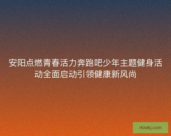 安阳点燃青春活力奔跑吧少年主题健身活动全面启动引领健康新风尚 安阳点燃青春活力奔跑吧少年主题健身活动全面启动引领健康新风尚