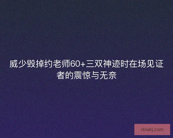 威少毁掉约老师60+三双神迹时在场见证者的震惊与无奈