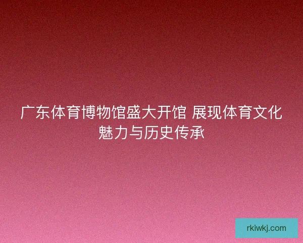 广东体育博物馆盛大开馆 展现体育文化魅力与历史传承 广东体育博物馆盛大开馆 展现体育文化魅力与历史传承