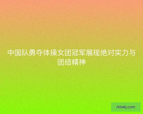 中国队勇夺体操女团冠军展现绝对实力与团结精神