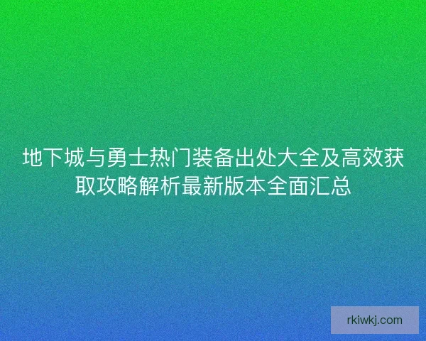 地下城与勇士热门装备出处大全及高效获取攻略解析最新版本全面汇总