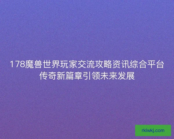 178魔兽世界玩家交流攻略资讯综合平台传奇新篇章引领未来发展